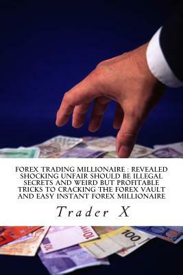 Forex Trading Millionaire: Revealed Shocking Unfair Should Be Illegal Secrets And Weird But Profitable Tricks To Cracking The Forex Vault And Eas by Trader X