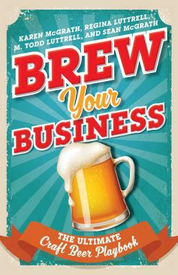 Brew Your Business: The Ultimate Craft Beer Playbook by M. Todd Luttrell, Regina Luttrell, Karen McGrath