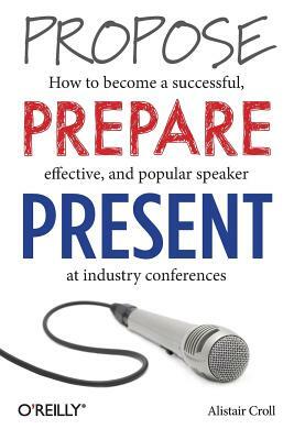 Propose, Prepare, Present: How to Become a Successful, Effective, and Popular Speaker at Industry Conferences by Alistair Croll