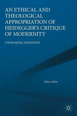 An Ethical and Theological Appropriation of Heidegger's Critique of Modernity: Unframing Existence by Zohar Atkins