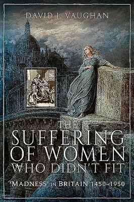 The Suffering of Women Who Didn't Fit: 'madness' in Britain, 1450-1950 by David J. Vaughan