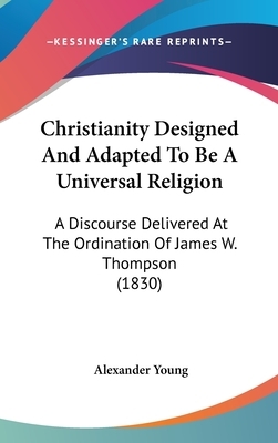Christianity Designed and Adapted to Be an Universal Religion: A Discourse Delivered at the Ordination of the Rev. James W. Thompson, as Pastor of the South Congregational Society, in Natick, Feb. 17, 1820 by Alexander Young