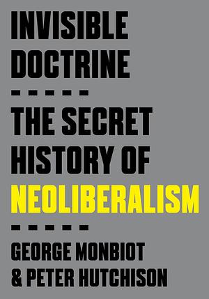 Invisible Doctrine: The Secret History of Neoliberalism by George Monbiot, Peter Hutchison