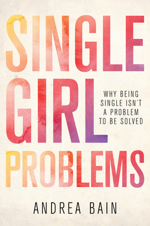 Single Girl Problems: Why Being Single Isn't a Problem to Be Solved by Andrea Bain