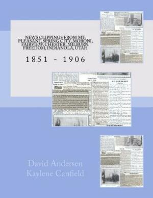 News Clippings From Mt Pleasant, Utah 1851 - 1906: Spring City, Moroni, Fairview, Chester, Milburn, Freedom, Indianola, Utah by David Andersen, Kaylene Canfield