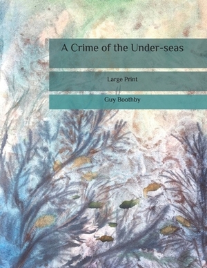 A Crime of the Under-seas: Large Print by Guy Boothby