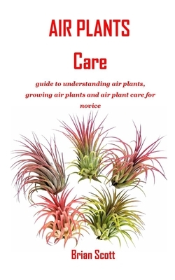 Air Plants Care: guide to understanding air plants, growing air plants and air plant care for novice by Brian Scott