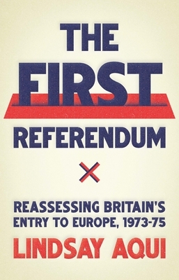 The First Referendum: Reassessing Britain's Entry to Europe, 1973-75 by Lindsay Aqui