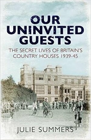 Our Uninvited Guests: The Secret Lives of Britain's Country Houses 1939-1945 by Julie Summers