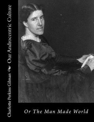 Our Androcentric Culture: Or The Man Made World by Charlotte Perkins Gilman