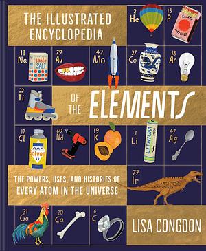 Illustrated Encyclopedia of the Elements: The Powers, Uses, and Histories of Every Atom in the Universe by Lisa Congdon, Lisa Congdon