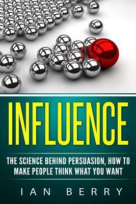 Influence: The Science Behind Persuasion: How To Make People Think What You Want by Ian Berry