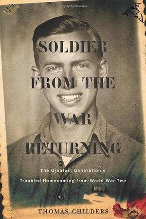 Soldier From The War Returning: The Greatest Generation's Troubled Homecoming from World War II by Thomas Childers, Thomas Childers