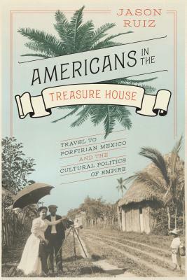 Americans in the Treasure House: Travel to Porfirian Mexico and the Cultural Politics of Empire by Jason Ruiz