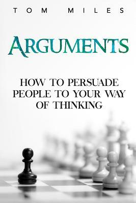 Arguments: How To Persuade Others To Your Way Of Thinking by Tom Miles