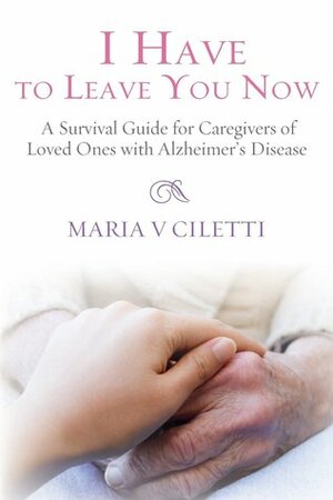 I Have to Leave You Now: A Survival Guide for Caregivers of Loved Ones with Alzheimer's Disease by Maria V. Ciletti