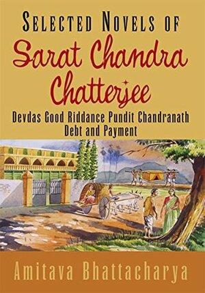 Selected Novels of Sarat Chandra Chatterjee: Devdas Good Riddance Pundit Chandranath Debt and Payment by Amitava Bhattacharya