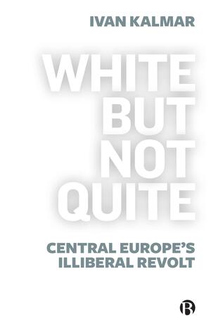 White But Not Quite: Central Europe's Illiberal Revolt by Ivan Kalmar
