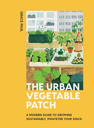 The Urban Vegetable Patch: A Modern Guide to Growing Sustainably, Whatever Your Space by Grace Paul
