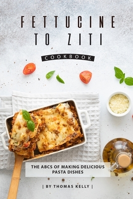 Fettucine to Ziti Cookbook: The ABCs of Making Delicious Pasta Dishes by Thomas Kelly