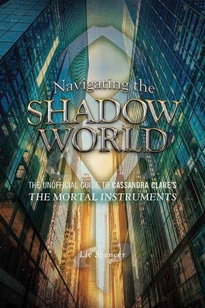 Navigating the Shadow World: The Unofficial Guide to Cassandra Clare's the Mortal Instruments by Liv Spencer