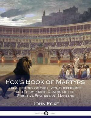 Fox's Book of Martyrs: Or A History of the Lives, Sufferings, and Triumphant: Deaths of the Primitive Protestant Martyrs by John Foxe