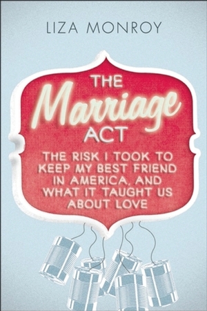 The Marriage Act: The Risk I Took to Keep My Best Friend in America, and What It Taught Us About Love by Liza Monroy