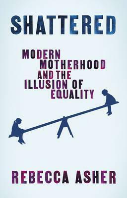 Shattered: Modern Motherhood and the Illusion of Equality by Rebecca Asher