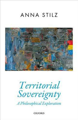 Territorial Sovereignty: A Philosophical Exploration by Anna Stilz