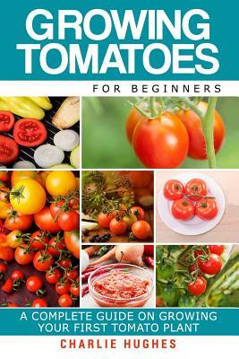 Growing Tomatoes for Beginners: A Complete Guide on Growing Your First Tomato Plant by Charlie Hughes