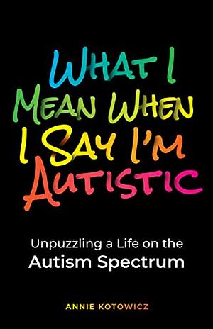 What I Mean When I Say I'm Autistic: Unpuzzling a Life on the Autism Spectrum by Annie Kotowicz