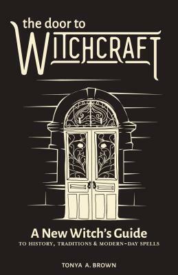 The Door to Witchcraft: A New Witch's Guide to History, Traditions, and Modern-Day Spells by Tonya A. Brown