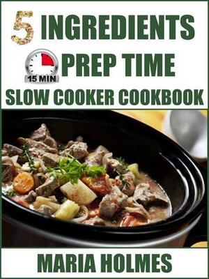 5 Ingredients 15 Minutes Prep Time Slow Cooker Cookbook by Maria Holmes
