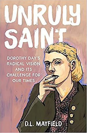Unruly Saint: Dorothy Day's Radical Vision and Its Challenge for Our Times by D.L. Mayfield