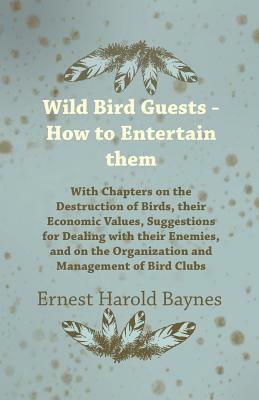 Wild Bird Guests - How to Entertain Them - With Chapters on the Destruction of Birds, Their Economic Values, Suggestions for Dealing with Their Enemie by Ernest Harold Baynes