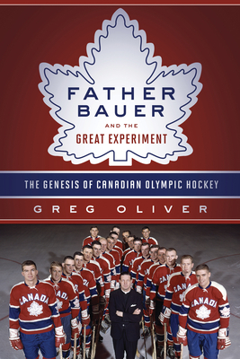 Father Bauer and the Great Experiment: The Genesis of Canadian Olympic Hockey by Greg Oliver