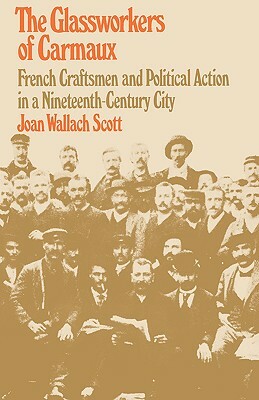 The Glassworkers of Carmaux: French Craftsmen and Political Action in a Nineteenth-Century City by Joan Wallach Scott