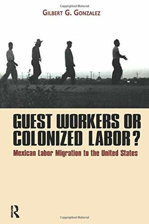 Guest Workers or Colonized Labor?: Mexican Labor Migration to the United States by Gilbert Gonzalez