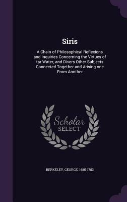 Siris: A Chain of Philosophical Reflexions and Inquiries Concerning the Virtues of Tar Water, and Divers Other Subjects Conne by George Berkeley