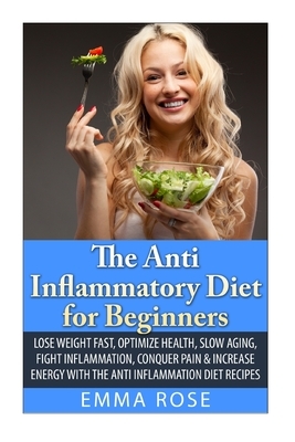 The Anti-Inflammatory Diet for Beginners: Lose Weight Fast, Optimize Health, Slow Aging, Fight Inflammation, Conquer Pain & Increase Energy with the A by Emma Rose