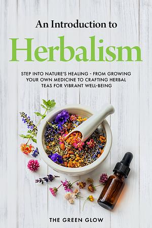 An Introduction to Herbalism: Step into Nature's Healing - From Growing Your Own Medicine to Crafting Herbal Teas for Vibrant Well-being by The Green Glow