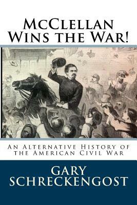 McClellan Wins the War!: An Alternative History of the American Civil War by Gary Schreckengost