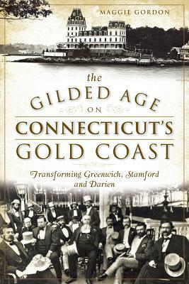 The Gilded Age on Connecticut's Gold Coast: Transforming Greenwich, Stamford and Darien by Maggie Gordon