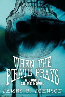 When the Pirate Prays: A Comic Crime Novel by James B. Johnson