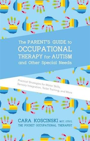 The Parent's Guide to Occupational Therapy for Autism and Other Special Needs: Practical Strategies for Motor Skills, Sensory Integration, Toilet Training, and More by Cara Koscinski
