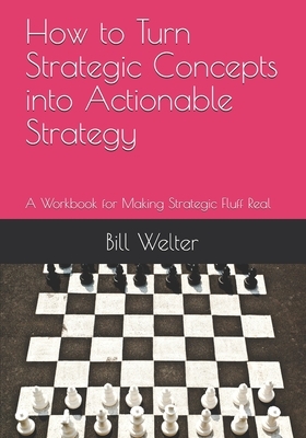 How to Turn Strategic Concepts into Actionable Strategy: A Workbook for Making Strategic Fluff Real by William Welter