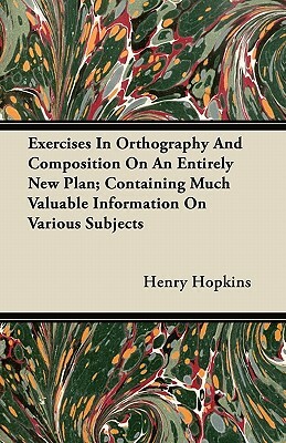 Exercises In Orthography And Composition On An Entirely New Plan; Containing Much Valuable Information On Various Subjects by Henry Hopkins