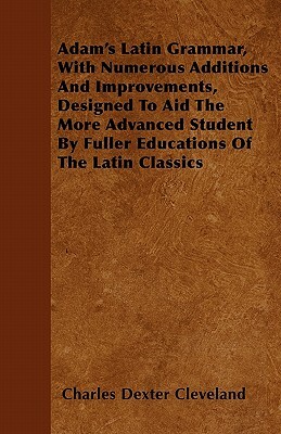 Adam's Latin Grammar, With Numerous Additions And Improvements, Designed To Aid The More Advanced Student By Fuller Educations Of The Latin Classics by Charles Dexter Cleveland