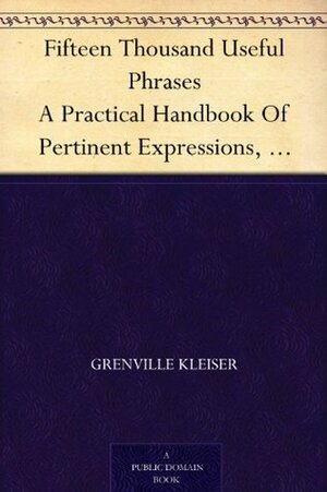 Fifteen Thousand Useful Phrases A Practical Handbook Of Pertinent Expressions, Striking Similes, Literary, Commercial, Conversational, And Oratorical Terms, ... Persons Who Read, Write, And Speak English by Grenville Kleiser