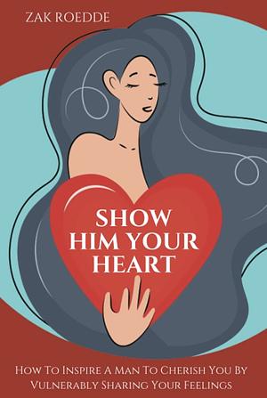 SHOW HIM YOUR HEART: How To Inspire A Man To Cherish You By Vulnerably Sharing Your Feelings. by Zak Roedde, Zak Roedde